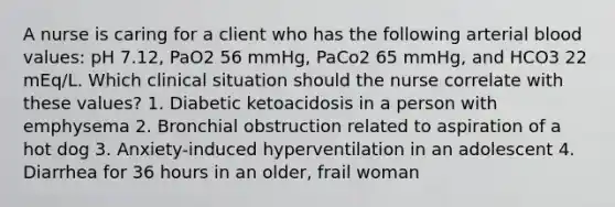 A nurse is caring for a client who has the following arterial blood values: pH 7.12, PaO2 56 mmHg, PaCo2 65 mmHg, and HCO3 22 mEq/L. Which clinical situation should the nurse correlate with these values? 1. Diabetic ketoacidosis in a person with emphysema 2. Bronchial obstruction related to aspiration of a hot dog 3. Anxiety-induced hyperventilation in an adolescent 4. Diarrhea for 36 hours in an older, frail woman