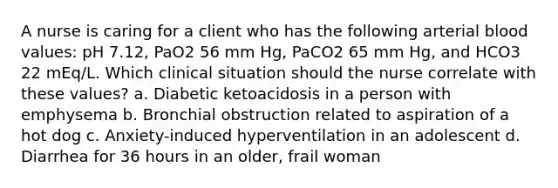 A nurse is caring for a client who has the following arterial blood values: pH 7.12, PaO2 56 mm Hg, PaCO2 65 mm Hg, and HCO3 22 mEq/L. Which clinical situation should the nurse correlate with these values? a. Diabetic ketoacidosis in a person with emphysema b. Bronchial obstruction related to aspiration of a hot dog c. Anxiety-induced hyperventilation in an adolescent d. Diarrhea for 36 hours in an older, frail woman