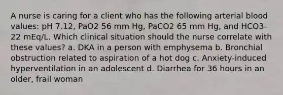 A nurse is caring for a client who has the following arterial blood values: pH 7.12, PaO2 56 mm Hg, PaCO2 65 mm Hg, and HCO3- 22 mEq/L. Which clinical situation should the nurse correlate with these values? a. DKA in a person with emphysema b. Bronchial obstruction related to aspiration of a hot dog c. Anxiety-induced hyperventilation in an adolescent d. Diarrhea for 36 hours in an older, frail woman