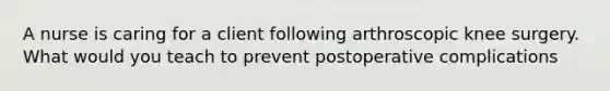 A nurse is caring for a client following arthroscopic knee surgery. What would you teach to prevent postoperative complications
