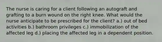 The nurse is caring for a client following an autograft and grafting to a burn wound on the right knee. What would the nurse anticipate to be prescribed for the client? a.) out of bed activities b.) bathroom privileges c.) immobilization of the affected leg d.) placing the affected leg in a dependent position.