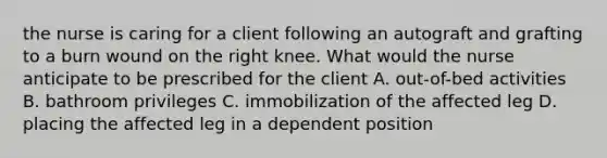 the nurse is caring for a client following an autograft and grafting to a burn wound on the right knee. What would the nurse anticipate to be prescribed for the client A. out-of-bed activities B. bathroom privileges C. immobilization of the affected leg D. placing the affected leg in a dependent position