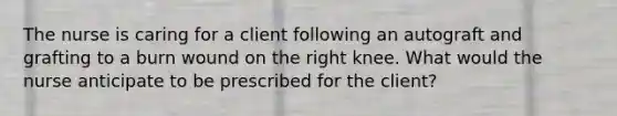 The nurse is caring for a client following an autograft and grafting to a burn wound on the right knee. What would the nurse anticipate to be prescribed for the client?