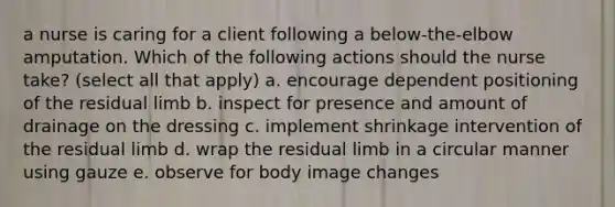 a nurse is caring for a client following a below-the-elbow amputation. Which of the following actions should the nurse take? (select all that apply) a. encourage dependent positioning of the residual limb b. inspect for presence and amount of drainage on the dressing c. implement shrinkage intervention of the residual limb d. wrap the residual limb in a circular manner using gauze e. observe for body image changes