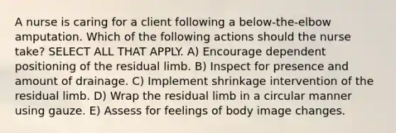 A nurse is caring for a client following a below-the-elbow amputation. Which of the following actions should the nurse take? SELECT ALL THAT APPLY. A) Encourage dependent positioning of the residual limb. B) Inspect for presence and amount of drainage. C) Implement shrinkage intervention of the residual limb. D) Wrap the residual limb in a circular manner using gauze. E) Assess for feelings of body image changes.