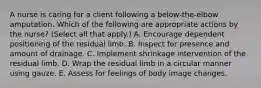 A nurse is caring for a client following a below-the-elbow amputation. Which of the following are appropriate actions by the nurse? (Select all that apply.) A. Encourage dependent positioning of the residual limb. B. Inspect for presence and amount of drainage. C. Implement shrinkage intervention of the residual limb. D. Wrap the residual limb in a circular manner using gauze. E. Assess for feelings of body image changes.