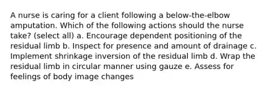 A nurse is caring for a client following a below-the-elbow amputation. Which of the following actions should the nurse take? (select all) a. Encourage dependent positioning of the residual limb b. Inspect for presence and amount of drainage c. Implement shrinkage inversion of the residual limb d. Wrap the residual limb in circular manner using gauze e. Assess for feelings of body image changes