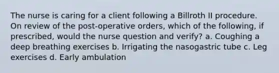 The nurse is caring for a client following a Billroth II procedure. On review of the post-operative orders, which of the following, if prescribed, would the nurse question and verify? a. Coughing a deep breathing exercises b. Irrigating the nasogastric tube c. Leg exercises d. Early ambulation