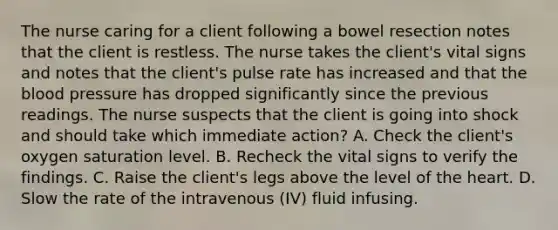 The nurse caring for a client following a bowel resection notes that the client is restless. The nurse takes the client's vital signs and notes that the client's pulse rate has increased and that the blood pressure has dropped significantly since the previous readings. The nurse suspects that the client is going into shock and should take which immediate action? A. Check the client's oxygen saturation level. B. Recheck the vital signs to verify the findings. C. Raise the client's legs above the level of the heart. D. Slow the rate of the intravenous (IV) fluid infusing.