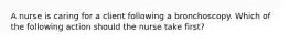 A nurse is caring for a client following a bronchoscopy. Which of the following action should the nurse take first?