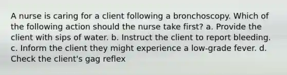 A nurse is caring for a client following a bronchoscopy. Which of the following action should the nurse take first? a. Provide the client with sips of water. b. Instruct the client to report bleeding. c. Inform the client they might experience a low-grade fever. d. Check the client's gag reflex