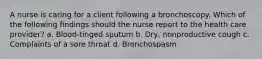 A nurse is caring for a client following a bronchoscopy. Which of the following findings should the nurse report to the health care provider? a. Blood-tinged sputum b. Dry, nonproductive cough c. Complaints of a sore throat d. Bronchospasm