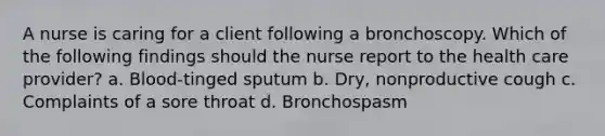 A nurse is caring for a client following a bronchoscopy. Which of the following findings should the nurse report to the health care provider? a. Blood-tinged sputum b. Dry, nonproductive cough c. Complaints of a sore throat d. Bronchospasm