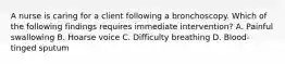A nurse is caring for a client following a bronchoscopy. Which of the following findings requires immediate intervention? A. Painful swallowing B. Hoarse voice C. Difficulty breathing D. Blood-tinged sputum