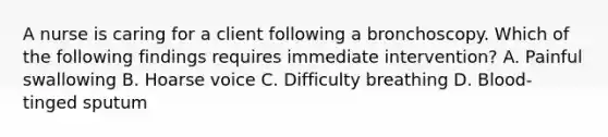 A nurse is caring for a client following a bronchoscopy. Which of the following findings requires immediate intervention? A. Painful swallowing B. Hoarse voice C. Difficulty breathing D. Blood-tinged sputum