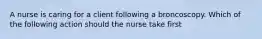 A nurse is caring for a client following a broncoscopy. Which of the following action should the nurse take first