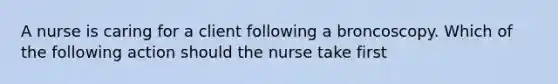 A nurse is caring for a client following a broncoscopy. Which of the following action should the nurse take first