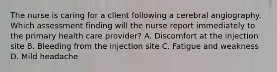 The nurse is caring for a client following a cerebral angiography. Which assessment finding will the nurse report immediately to the primary health care provider? A. Discomfort at the injection site B. Bleeding from the injection site C. Fatigue and weakness D. Mild headache