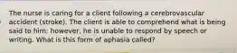 The nurse is caring for a client following a cerebrovascular accident (stroke). The client is able to comprehend what is being said to him; however, he is unable to respond by speech or writing. What is this form of aphasia called?