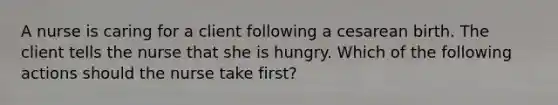 A nurse is caring for a client following a cesarean birth. The client tells the nurse that she is hungry. Which of the following actions should the nurse take first?