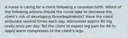 A nurse is caring for a client following a cesarean birth. Which of the following actions should the nurse take to decrease the client's risk of developing thrombophlebitis? Have the client ambulate several times each day. Administer aspirin 80 mg orally once per day. Tell the client to expect leg pain for 48 hr. Apply warm compresses to the client's legs.