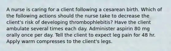 A nurse is caring for a client following a cesarean birth. Which of the following actions should the nurse take to decrease the client's risk of developing thrombophlebitis? Have the client ambulate several times each day. Administer aspirin 80 mg orally once per day. Tell the client to expect leg pain for 48 hr. Apply warm compresses to the client's legs.