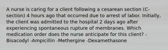 A nurse is caring for a client following a cesarean section (C-section) 4 hours ago that occurred due to arrest of labor. Initially, the client was admitted to the hospital 2 days ago after experiencing spontaneous rupture of membranes. Which medication order does the nurse anticipate for this client? -Bisacodyl -Ampicillin -Methergine -Dexamethasone