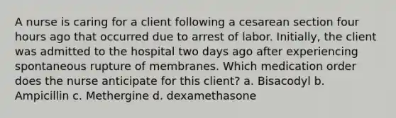 A nurse is caring for a client following a cesarean section four hours ago that occurred due to arrest of labor. Initially, the client was admitted to the hospital two days ago after experiencing spontaneous rupture of membranes. Which medication order does the nurse anticipate for this client? a. Bisacodyl b. Ampicillin c. Methergine d. dexamethasone