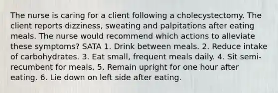 The nurse is caring for a client following a cholecystectomy. The client reports dizziness, sweating and palpitations after eating meals. The nurse would recommend which actions to alleviate these symptoms? SATA 1. Drink between meals. 2. Reduce intake of carbohydrates. 3. Eat small, frequent meals daily. 4. Sit semi-recumbent for meals. 5. Remain upright for one hour after eating. 6. Lie down on left side after eating.