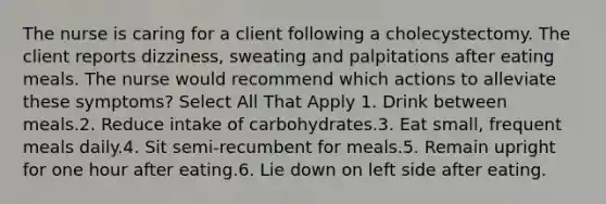 The nurse is caring for a client following a cholecystectomy. The client reports dizziness, sweating and palpitations after eating meals. The nurse would recommend which actions to alleviate these symptoms? Select All That Apply 1. Drink between meals.2. Reduce intake of carbohydrates.3. Eat small, frequent meals daily.4. Sit semi-recumbent for meals.5. Remain upright for one hour after eating.6. Lie down on left side after eating.