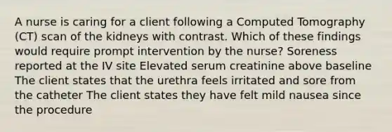 A nurse is caring for a client following a Computed Tomography (CT) scan of the kidneys with contrast. Which of these findings would require prompt intervention by the nurse? Soreness reported at the IV site Elevated serum creatinine above baseline The client states that the urethra feels irritated and sore from the catheter The client states they have felt mild nausea since the procedure