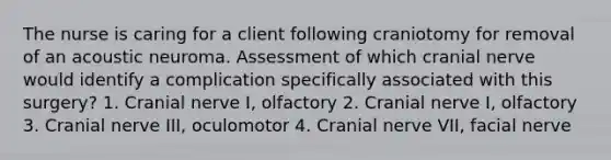 The nurse is caring for a client following craniotomy for removal of an acoustic neuroma. Assessment of which cranial nerve would identify a complication specifically associated with this surgery? 1. Cranial nerve I, olfactory 2. Cranial nerve I, olfactory 3. Cranial nerve III, oculomotor 4. Cranial nerve VII, facial nerve