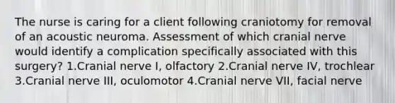 The nurse is caring for a client following craniotomy for removal of an acoustic neuroma. Assessment of which cranial nerve would identify a complication specifically associated with this surgery? 1.Cranial nerve I, olfactory 2.Cranial nerve IV, trochlear 3.Cranial nerve III, oculomotor 4.Cranial nerve VII, facial nerve