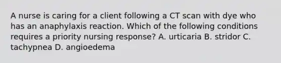 A nurse is caring for a client following a CT scan with dye who has an anaphylaxis reaction. Which of the following conditions requires a priority nursing response? A. urticaria B. stridor C. tachypnea D. angioedema