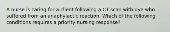 A nurse is caring for a client following a CT scan with dye who suffered from an anaphylactic reaction. Which of the following conditions requires a priority nursing response?