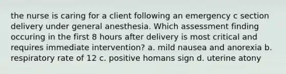 the nurse is caring for a client following an emergency c section delivery under general anesthesia. Which assessment finding occuring in the first 8 hours after delivery is most critical and requires immediate intervention? a. mild nausea and anorexia b. respiratory rate of 12 c. positive homans sign d. uterine atony