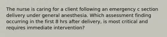 The nurse is caring for a client following an emergency c section delivery under general anesthesia. Which assessment finding occurring in the first 8 hrs after delivery, is most critical and requires immediate intervention?