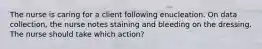 The nurse is caring for a client following enucleation. On data collection, the nurse notes staining and bleeding on the dressing. The nurse should take which action?