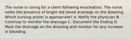 The nurse is caring for a client following enucleation. The nurse notes the presence of bright red blood drainage on the dressing. Which nursing action is appropriate? A. Notify the physician B. Continue to monitor the drainage C. Document the finding D. Mark the drainage on the dressing and monitor for any increase in bleeding.