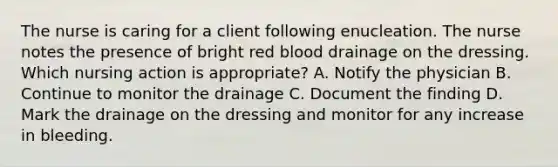 The nurse is caring for a client following enucleation. The nurse notes the presence of bright red blood drainage on the dressing. Which nursing action is appropriate? A. Notify the physician B. Continue to monitor the drainage C. Document the finding D. Mark the drainage on the dressing and monitor for any increase in bleeding.