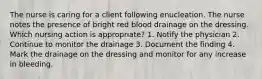 The nurse is caring for a client following enucleation. The nurse notes the presence of bright red blood drainage on the dressing. Which nursing action is appropriate? 1. Notify the physician 2. Continue to monitor the drainage 3. Document the finding 4. Mark the drainage on the dressing and monitor for any increase in bleeding.