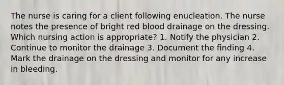 The nurse is caring for a client following enucleation. The nurse notes the presence of bright red blood drainage on the dressing. Which nursing action is appropriate? 1. Notify the physician 2. Continue to monitor the drainage 3. Document the finding 4. Mark the drainage on the dressing and monitor for any increase in bleeding.