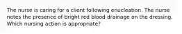 The nurse is caring for a client following enucleation. The nurse notes the presence of bright red blood drainage on the dressing. Which nursing action is appropriate?