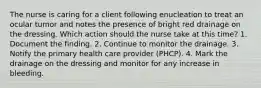 The nurse is caring for a client following enucleation to treat an ocular tumor and notes the presence of bright red drainage on the dressing. Which action should the nurse take at this time? 1. Document the finding. 2. Continue to monitor the drainage. 3. Notify the primary health care provider (PHCP). 4. Mark the drainage on the dressing and monitor for any increase in bleeding.