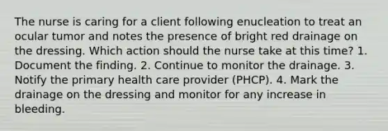 The nurse is caring for a client following enucleation to treat an ocular tumor and notes the presence of bright red drainage on the dressing. Which action should the nurse take at this time? 1. Document the finding. 2. Continue to monitor the drainage. 3. Notify the primary health care provider (PHCP). 4. Mark the drainage on the dressing and monitor for any increase in bleeding.