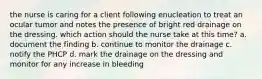 the nurse is caring for a client following enucleation to treat an ocular tumor and notes the presence of bright red drainage on the dressing. which action should the nurse take at this time? a. document the finding b. continue to monitor the drainage c. notify the PHCP d. mark the drainage on the dressing and monitor for any increase in bleeding