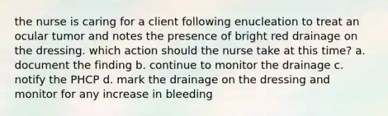 the nurse is caring for a client following enucleation to treat an ocular tumor and notes the presence of bright red drainage on the dressing. which action should the nurse take at this time? a. document the finding b. continue to monitor the drainage c. notify the PHCP d. mark the drainage on the dressing and monitor for any increase in bleeding