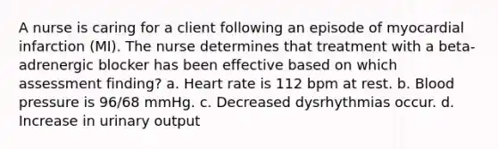 A nurse is caring for a client following an episode of myocardial infarction (MI). The nurse determines that treatment with a beta-adrenergic blocker has been effective based on which assessment finding? a. Heart rate is 112 bpm at rest. b. Blood pressure is 96/68 mmHg. c. Decreased dysrhythmias occur. d. Increase in urinary output