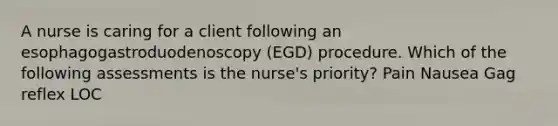 A nurse is caring for a client following an esophagogastroduodenoscopy (EGD) procedure. Which of the following assessments is the nurse's priority? Pain Nausea Gag reflex LOC