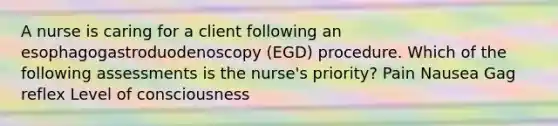 A nurse is caring for a client following an esophagogastroduodenoscopy (EGD) procedure. Which of the following assessments is the nurse's priority? Pain Nausea Gag reflex Level of consciousness